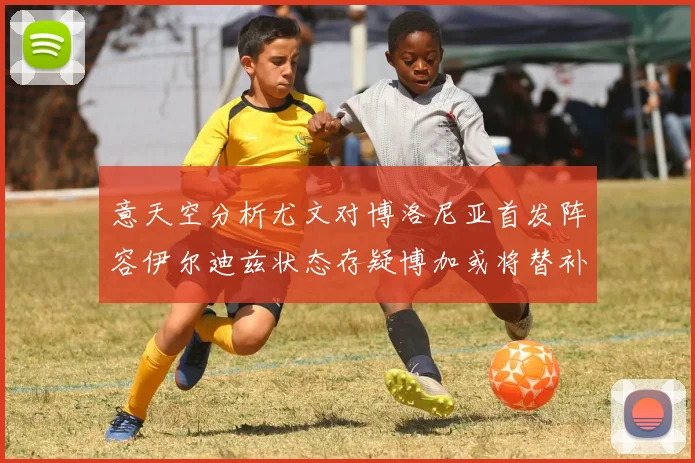 意天空分析尤文对博洛尼亚首发阵容伊尔迪兹状态存疑博加或将替补出战