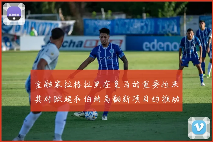 金融家拉格拉里在皇马的重要性及其对欧超和伯纳乌翻新项目的推动作用
