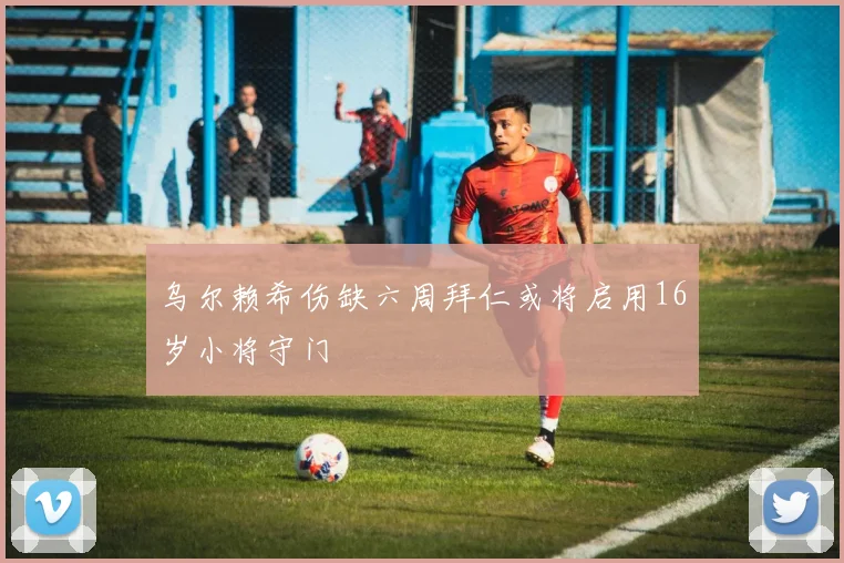 乌尔赖希伤缺六周拜仁或将启用16岁小将守门