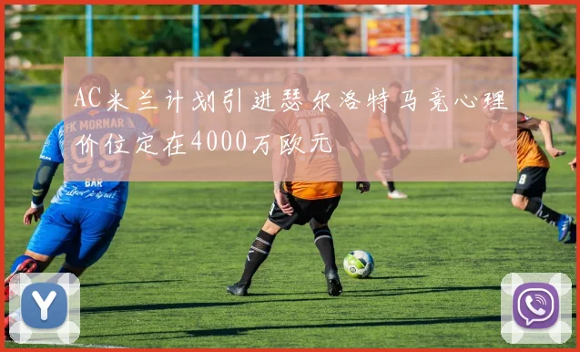 AC米兰计划引进瑟尔洛特马竞心理价位定在4000万欧元