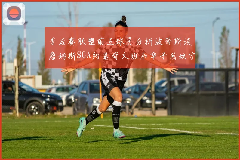 季后赛联盟前五球员分析波蒂斯谈詹姆斯SGA约基奇文班和华子或坎宁安