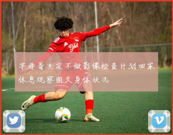 字母哥决定不做影像检查计划回家休息观察明天身体状况