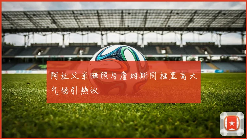 阿杜父亲晒照与詹姆斯同框显高大气场引热议