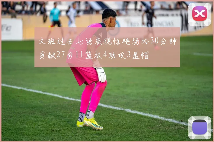 文班过去七场表现惊艳场均30分钟贡献27分11篮板4助攻3盖帽