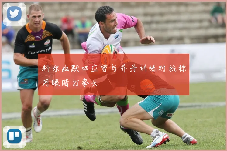 科尔幽默回应曾与乔丹训练对抗称用眼睛打拳头