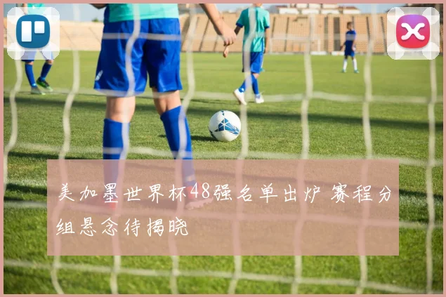 美加墨世界杯48强名单出炉 赛程分组悬念待揭晓