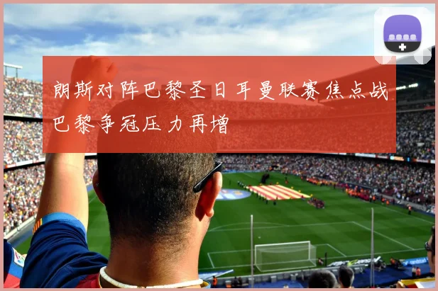 朗斯对阵巴黎圣日耳曼联赛焦点战巴黎争冠压力再增